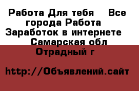 Работа Для тебя  - Все города Работа » Заработок в интернете   . Самарская обл.,Отрадный г.